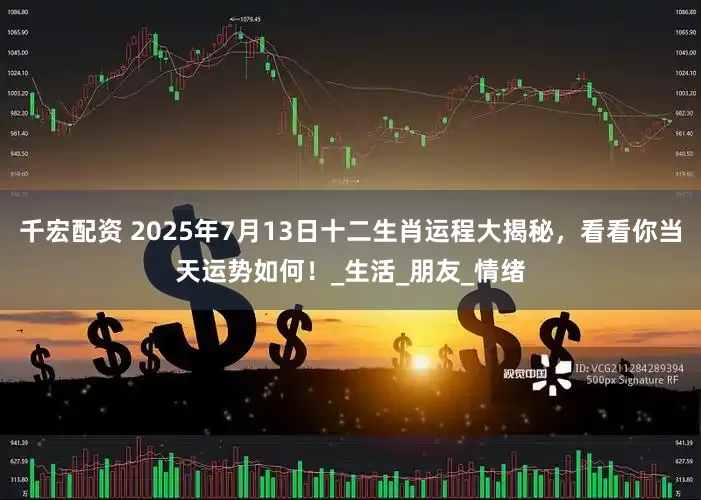 千宏配资 2025年7月13日十二生肖运程大揭秘，看看你当天运势如何！_生活_朋友_情绪