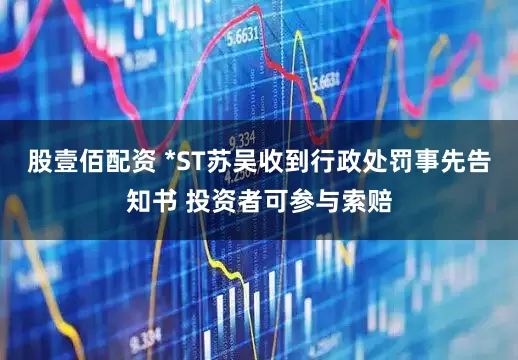 股壹佰配资 *ST苏吴收到行政处罚事先告知书 投资者可参与索赔