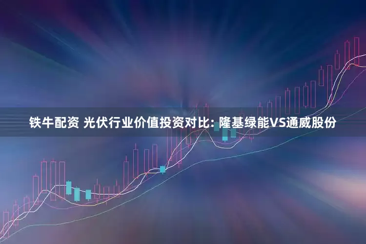 铁牛配资 光伏行业价值投资对比: 隆基绿能VS通威股份