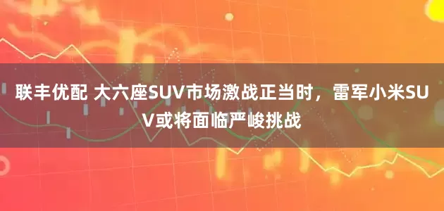 联丰优配 大六座SUV市场激战正当时，雷军小米SUV或将面临严峻挑战