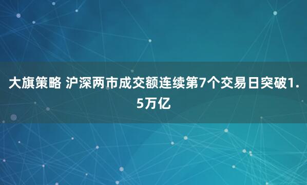 大旗策略 沪深两市成交额连续第7个交易日突破1.5万亿