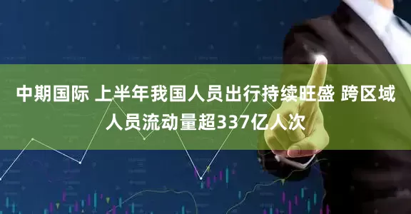中期国际 上半年我国人员出行持续旺盛 跨区域人员流动量超337亿人次