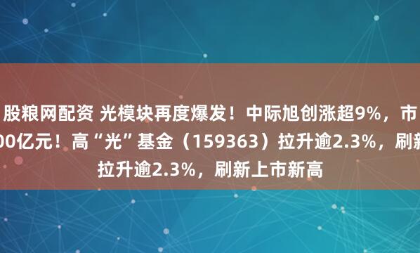 股粮网配资 光模块再度爆发！中际旭创涨超9%，市值首超2300亿元！高“光”基金（159363）拉升逾2.3%，刷新上市新高