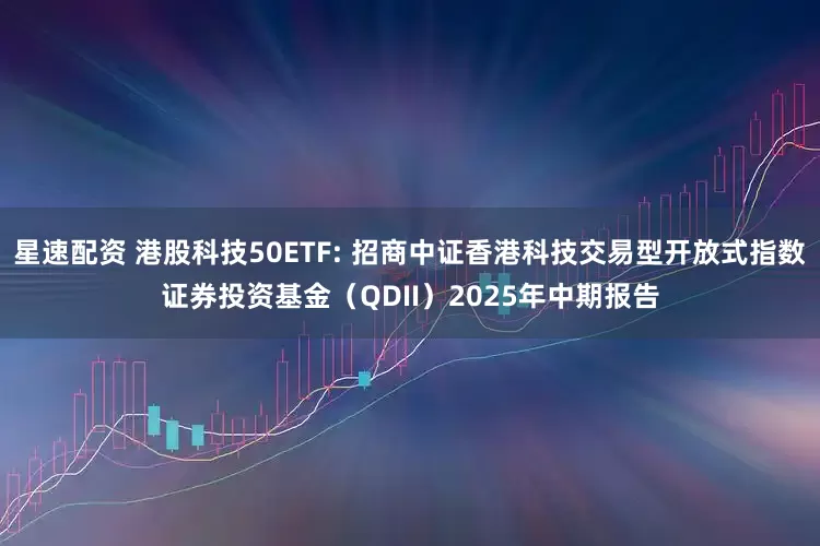 星速配资 港股科技50ETF: 招商中证香港科技交易型开放式指数证券投资基金（QDII）2025年中期报告