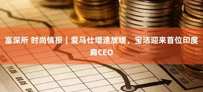 富深所 时尚情报｜爱马仕增速放缓，宝洁迎来首位印度裔CEO