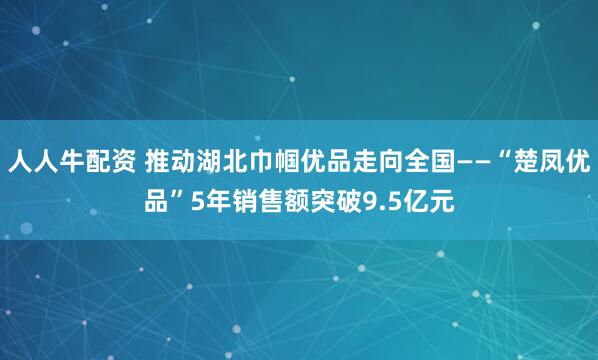人人牛配资 推动湖北巾帼优品走向全国——“楚凤优品”5年销售额突破9.5亿元