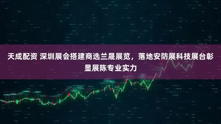 天成配资 深圳展会搭建商选兰晟展览，落地安防展科技展台彰显展陈专业实力